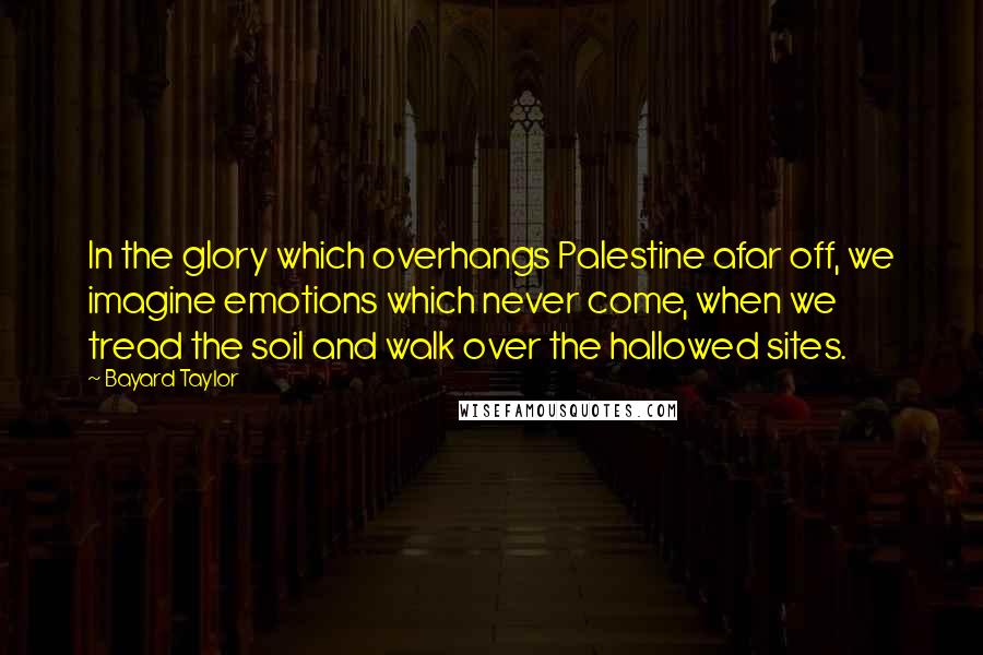 Bayard Taylor Quotes: In the glory which overhangs Palestine afar off, we imagine emotions which never come, when we tread the soil and walk over the hallowed sites.