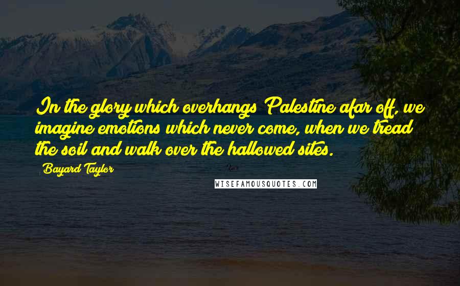 Bayard Taylor Quotes: In the glory which overhangs Palestine afar off, we imagine emotions which never come, when we tread the soil and walk over the hallowed sites.
