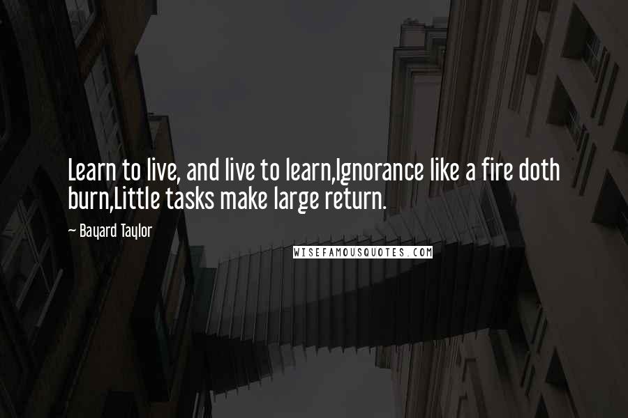 Bayard Taylor Quotes: Learn to live, and live to learn,Ignorance like a fire doth burn,Little tasks make large return.