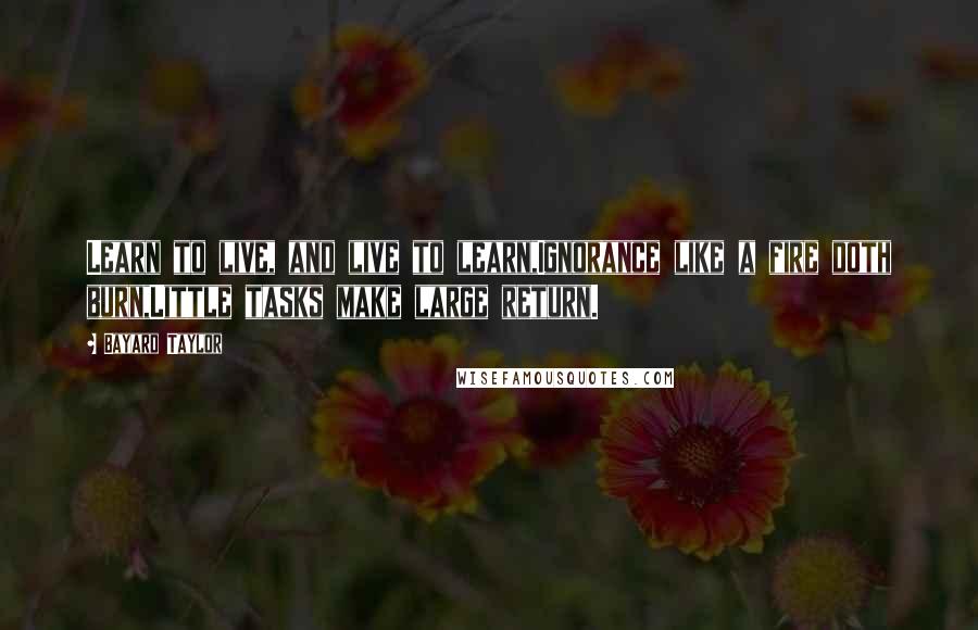 Bayard Taylor Quotes: Learn to live, and live to learn,Ignorance like a fire doth burn,Little tasks make large return.