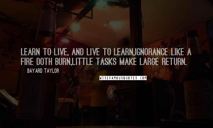 Bayard Taylor Quotes: Learn to live, and live to learn,Ignorance like a fire doth burn,Little tasks make large return.