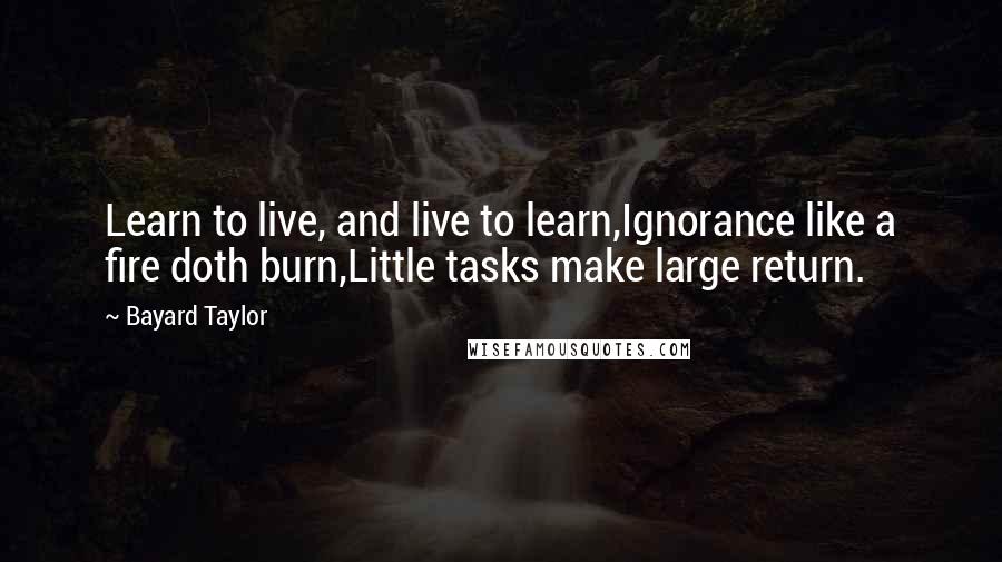 Bayard Taylor Quotes: Learn to live, and live to learn,Ignorance like a fire doth burn,Little tasks make large return.