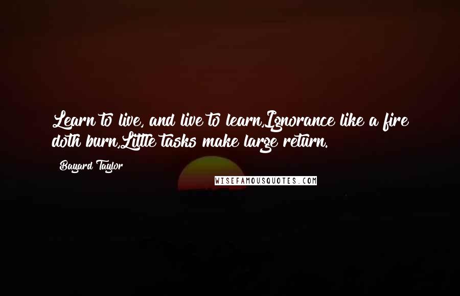 Bayard Taylor Quotes: Learn to live, and live to learn,Ignorance like a fire doth burn,Little tasks make large return.