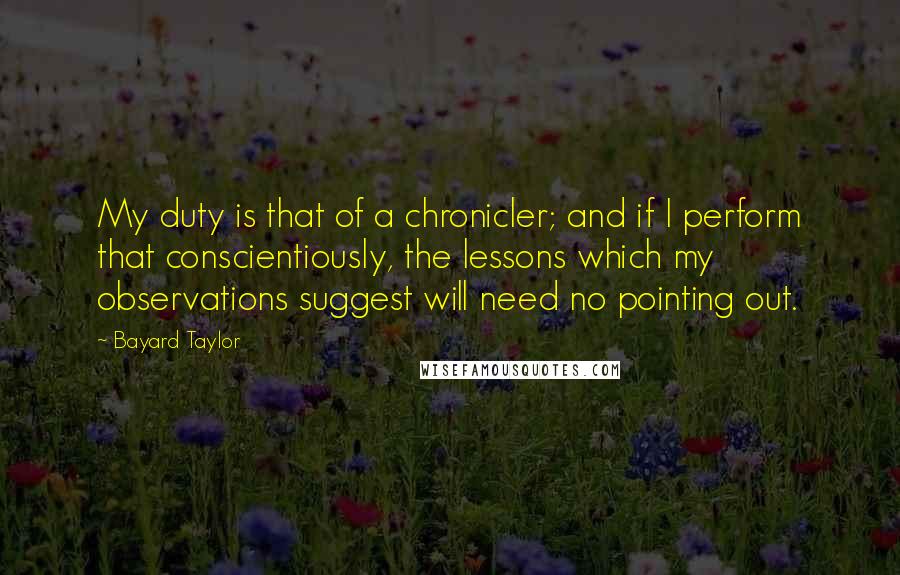 Bayard Taylor Quotes: My duty is that of a chronicler; and if I perform that conscientiously, the lessons which my observations suggest will need no pointing out.