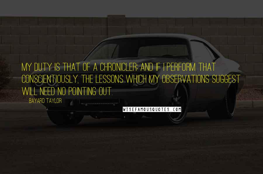 Bayard Taylor Quotes: My duty is that of a chronicler; and if I perform that conscientiously, the lessons which my observations suggest will need no pointing out.
