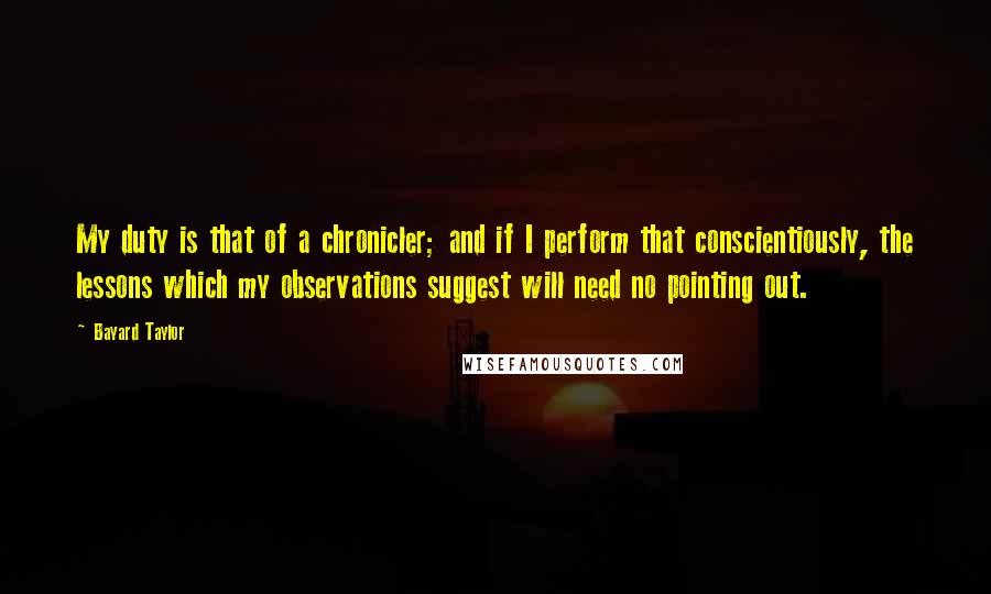 Bayard Taylor Quotes: My duty is that of a chronicler; and if I perform that conscientiously, the lessons which my observations suggest will need no pointing out.