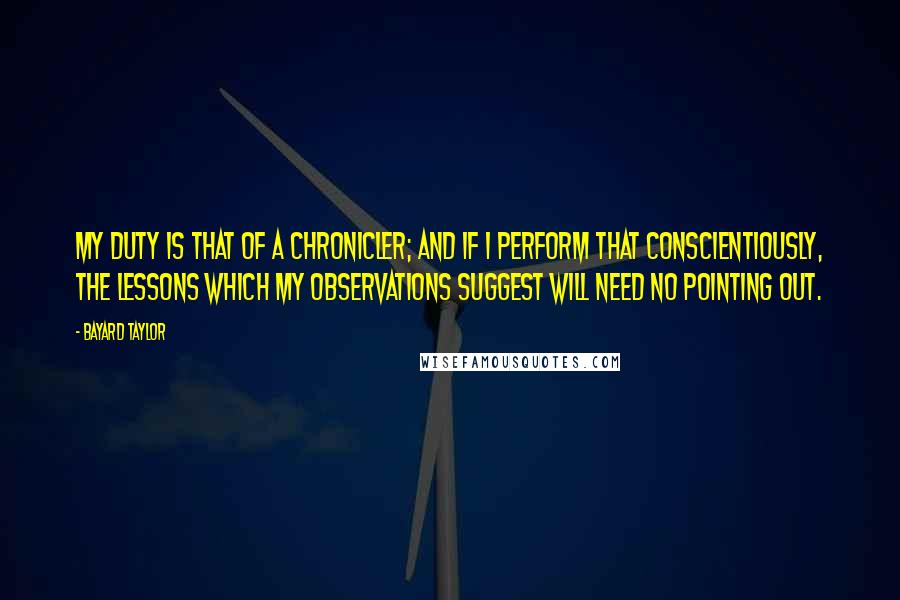 Bayard Taylor Quotes: My duty is that of a chronicler; and if I perform that conscientiously, the lessons which my observations suggest will need no pointing out.