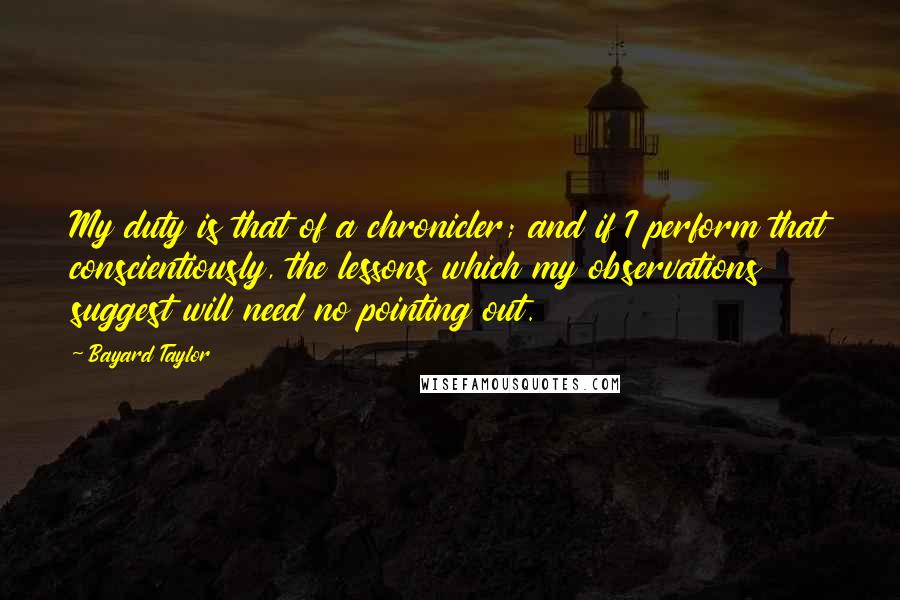 Bayard Taylor Quotes: My duty is that of a chronicler; and if I perform that conscientiously, the lessons which my observations suggest will need no pointing out.