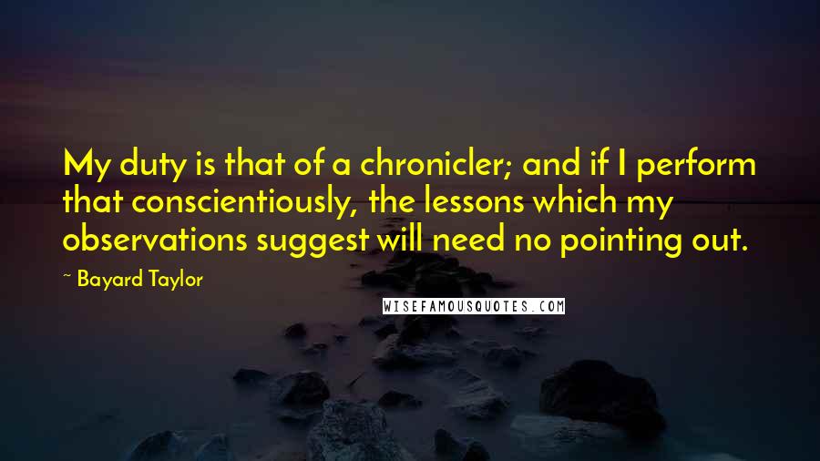 Bayard Taylor Quotes: My duty is that of a chronicler; and if I perform that conscientiously, the lessons which my observations suggest will need no pointing out.