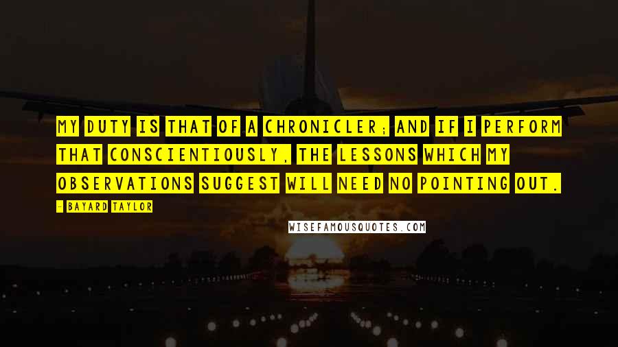Bayard Taylor Quotes: My duty is that of a chronicler; and if I perform that conscientiously, the lessons which my observations suggest will need no pointing out.