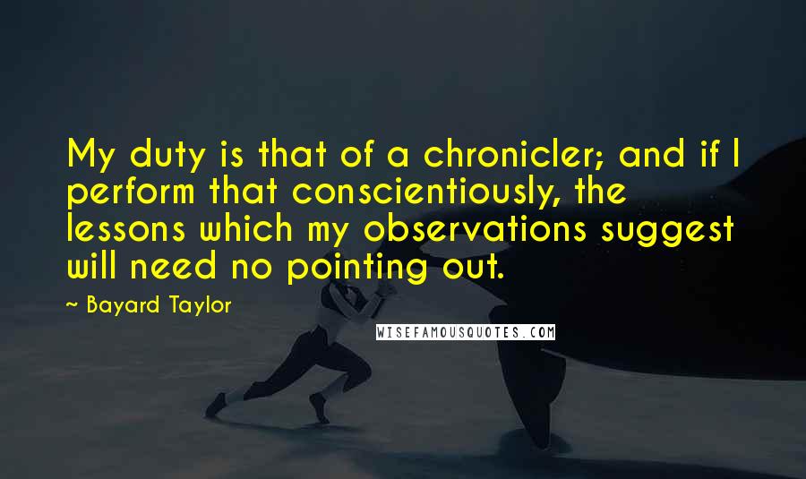 Bayard Taylor Quotes: My duty is that of a chronicler; and if I perform that conscientiously, the lessons which my observations suggest will need no pointing out.
