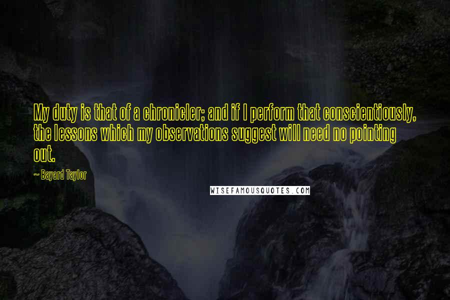 Bayard Taylor Quotes: My duty is that of a chronicler; and if I perform that conscientiously, the lessons which my observations suggest will need no pointing out.