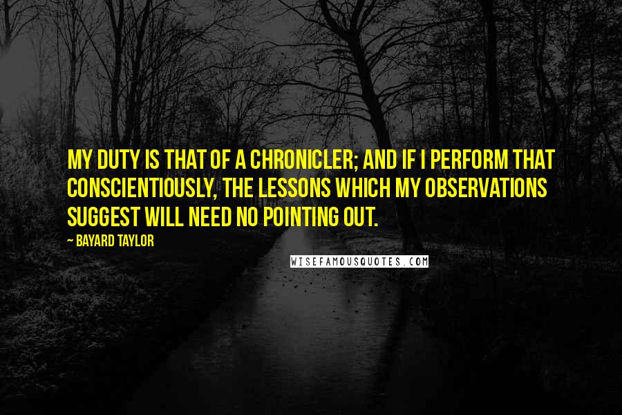 Bayard Taylor Quotes: My duty is that of a chronicler; and if I perform that conscientiously, the lessons which my observations suggest will need no pointing out.