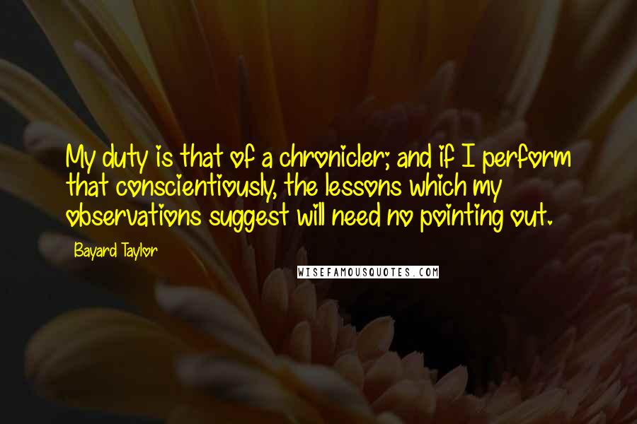 Bayard Taylor Quotes: My duty is that of a chronicler; and if I perform that conscientiously, the lessons which my observations suggest will need no pointing out.