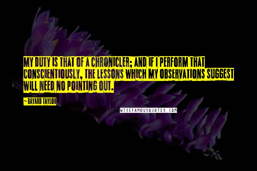 Bayard Taylor Quotes: My duty is that of a chronicler; and if I perform that conscientiously, the lessons which my observations suggest will need no pointing out.