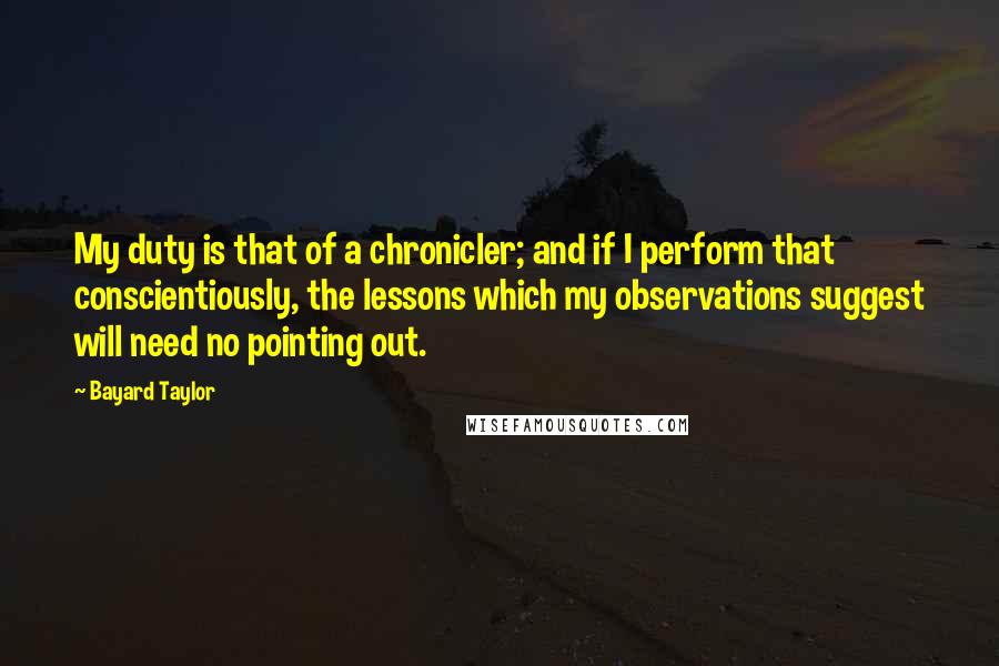 Bayard Taylor Quotes: My duty is that of a chronicler; and if I perform that conscientiously, the lessons which my observations suggest will need no pointing out.