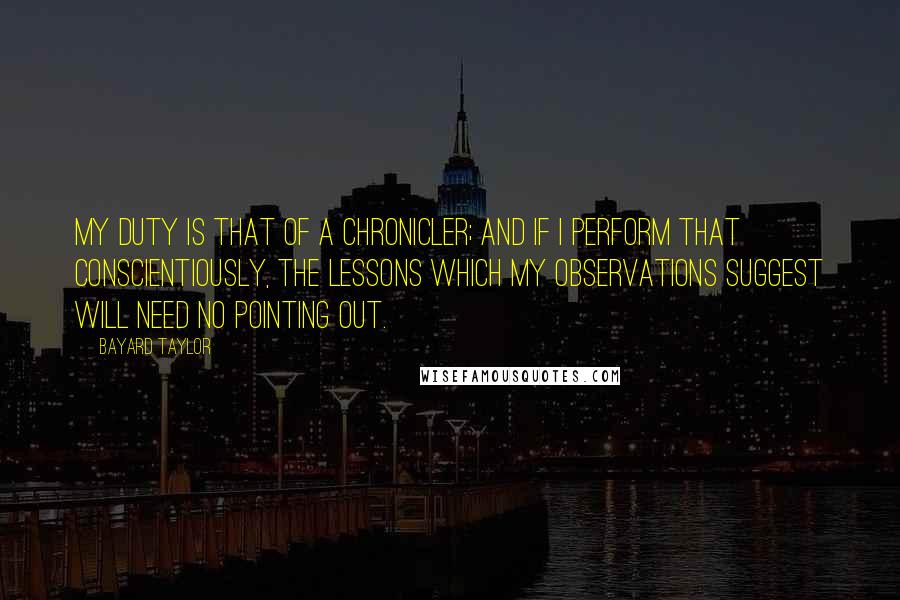 Bayard Taylor Quotes: My duty is that of a chronicler; and if I perform that conscientiously, the lessons which my observations suggest will need no pointing out.