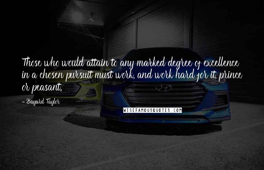 Bayard Taylor Quotes: Those who would attain to any marked degree of excellence in a chosen pursuit must work, and work hard for it, prince or peasant.