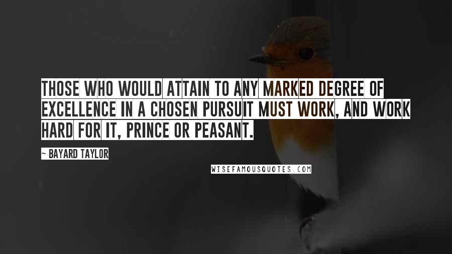 Bayard Taylor Quotes: Those who would attain to any marked degree of excellence in a chosen pursuit must work, and work hard for it, prince or peasant.