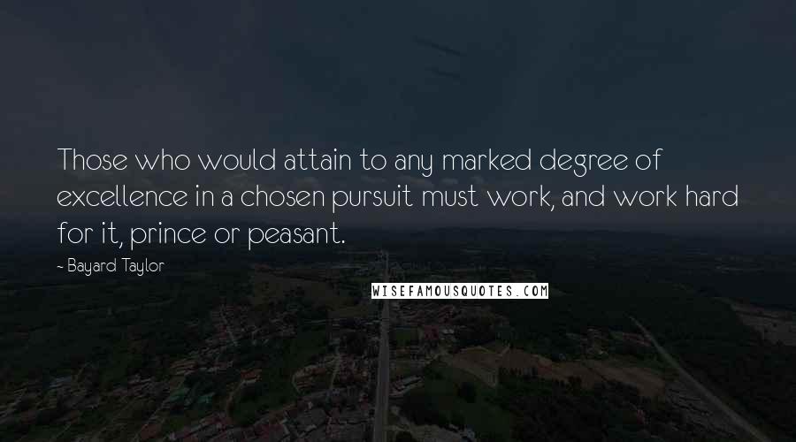Bayard Taylor Quotes: Those who would attain to any marked degree of excellence in a chosen pursuit must work, and work hard for it, prince or peasant.
