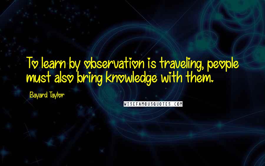 Bayard Taylor Quotes: To learn by observation is traveling, people must also bring knowledge with them.