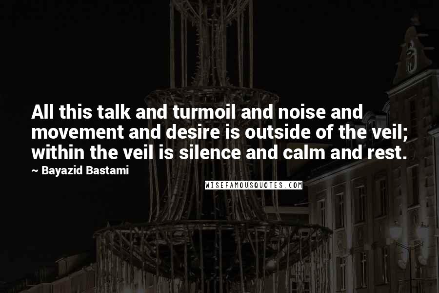 Bayazid Bastami Quotes: All this talk and turmoil and noise and movement and desire is outside of the veil; within the veil is silence and calm and rest.