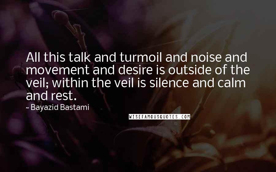 Bayazid Bastami Quotes: All this talk and turmoil and noise and movement and desire is outside of the veil; within the veil is silence and calm and rest.