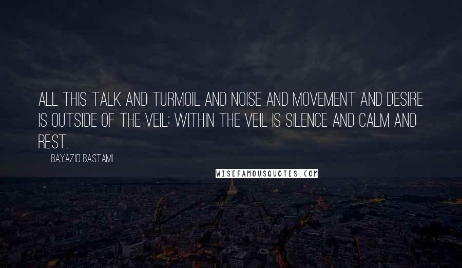 Bayazid Bastami Quotes: All this talk and turmoil and noise and movement and desire is outside of the veil; within the veil is silence and calm and rest.