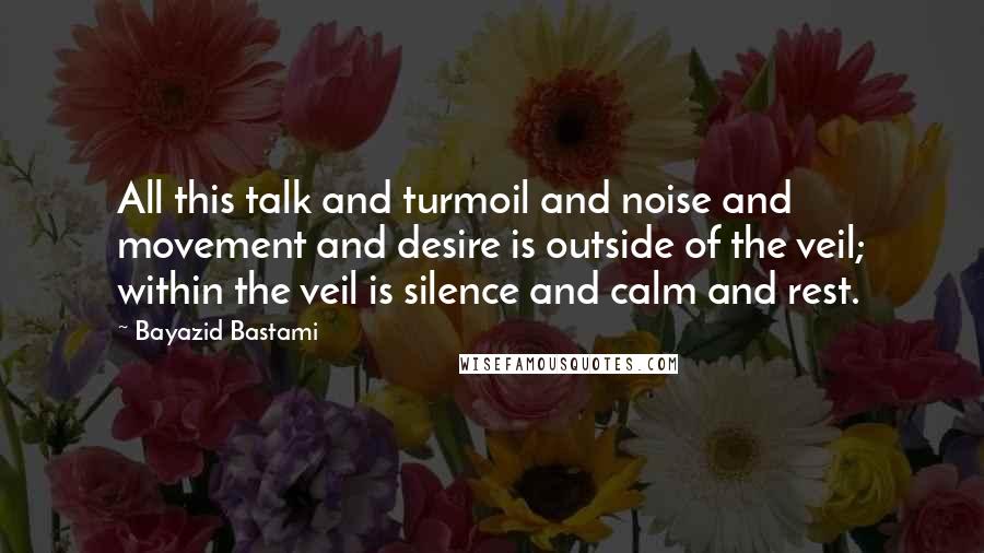 Bayazid Bastami Quotes: All this talk and turmoil and noise and movement and desire is outside of the veil; within the veil is silence and calm and rest.