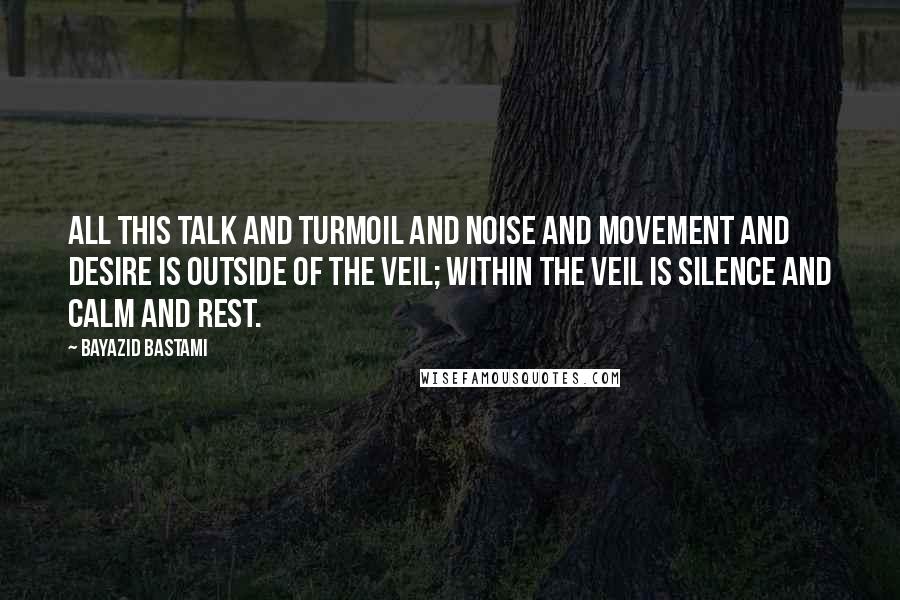 Bayazid Bastami Quotes: All this talk and turmoil and noise and movement and desire is outside of the veil; within the veil is silence and calm and rest.