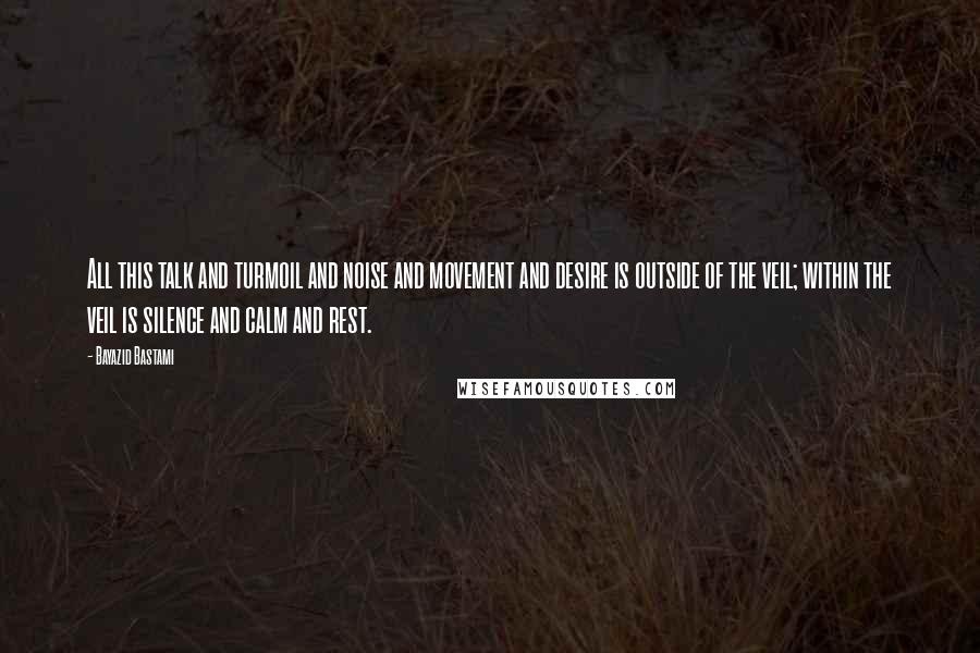 Bayazid Bastami Quotes: All this talk and turmoil and noise and movement and desire is outside of the veil; within the veil is silence and calm and rest.