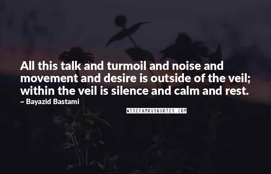 Bayazid Bastami Quotes: All this talk and turmoil and noise and movement and desire is outside of the veil; within the veil is silence and calm and rest.