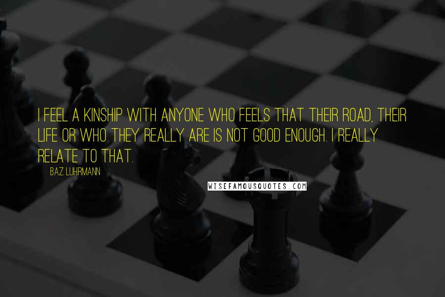 Baz Luhrmann Quotes: I feel a kinship with anyone who feels that their road, their life or who they really are is not good enough. I really relate to that.