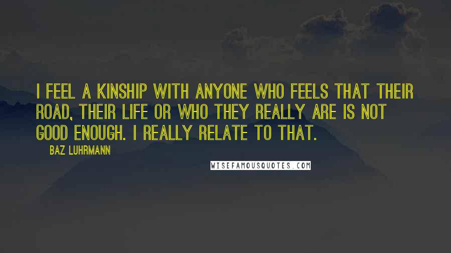 Baz Luhrmann Quotes: I feel a kinship with anyone who feels that their road, their life or who they really are is not good enough. I really relate to that.