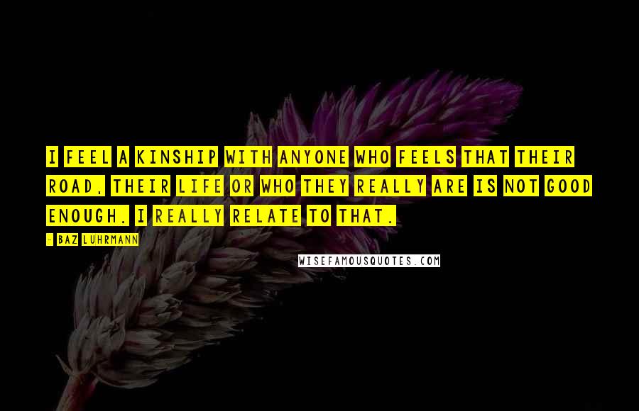 Baz Luhrmann Quotes: I feel a kinship with anyone who feels that their road, their life or who they really are is not good enough. I really relate to that.