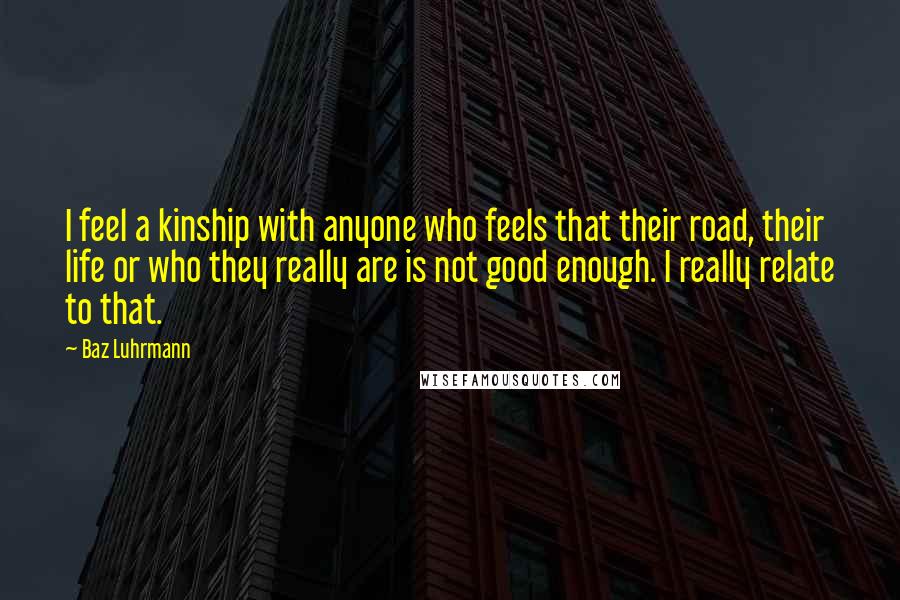 Baz Luhrmann Quotes: I feel a kinship with anyone who feels that their road, their life or who they really are is not good enough. I really relate to that.