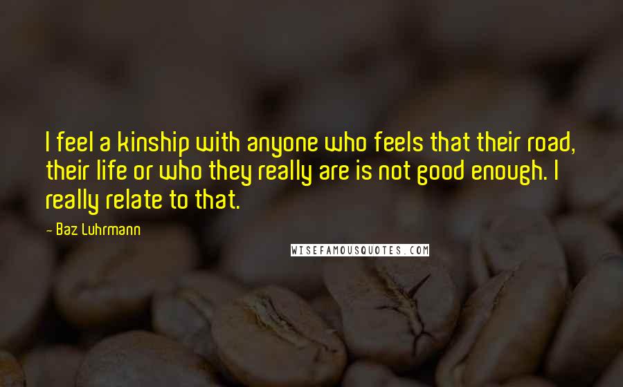 Baz Luhrmann Quotes: I feel a kinship with anyone who feels that their road, their life or who they really are is not good enough. I really relate to that.