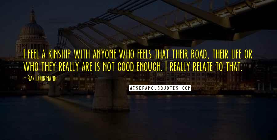 Baz Luhrmann Quotes: I feel a kinship with anyone who feels that their road, their life or who they really are is not good enough. I really relate to that.