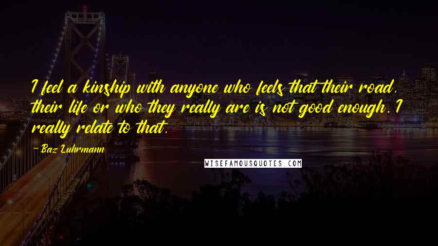 Baz Luhrmann Quotes: I feel a kinship with anyone who feels that their road, their life or who they really are is not good enough. I really relate to that.