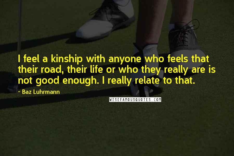 Baz Luhrmann Quotes: I feel a kinship with anyone who feels that their road, their life or who they really are is not good enough. I really relate to that.