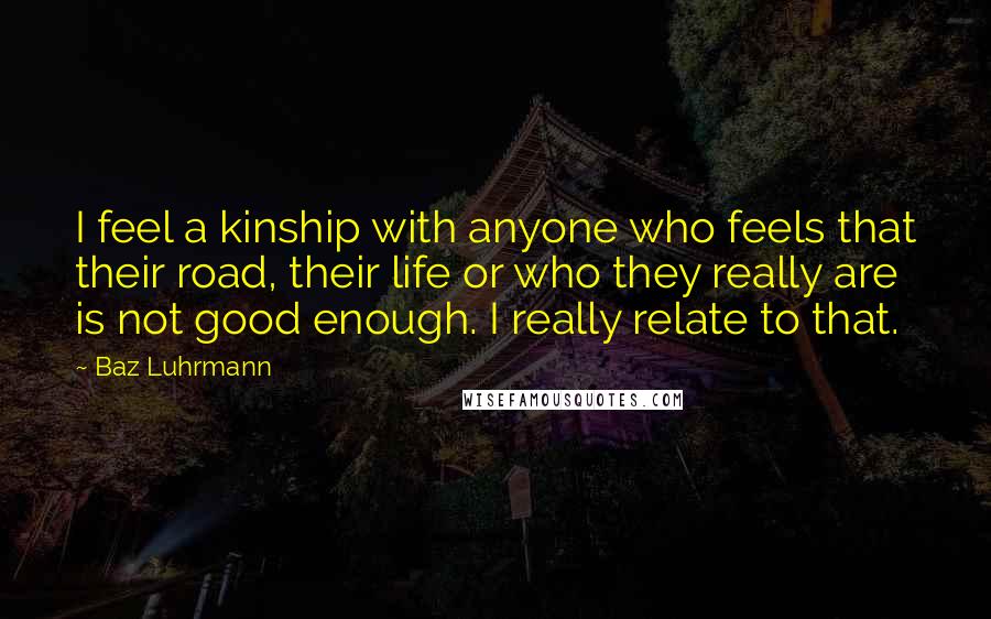 Baz Luhrmann Quotes: I feel a kinship with anyone who feels that their road, their life or who they really are is not good enough. I really relate to that.