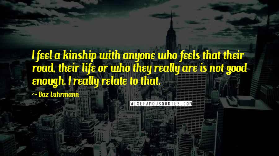 Baz Luhrmann Quotes: I feel a kinship with anyone who feels that their road, their life or who they really are is not good enough. I really relate to that.