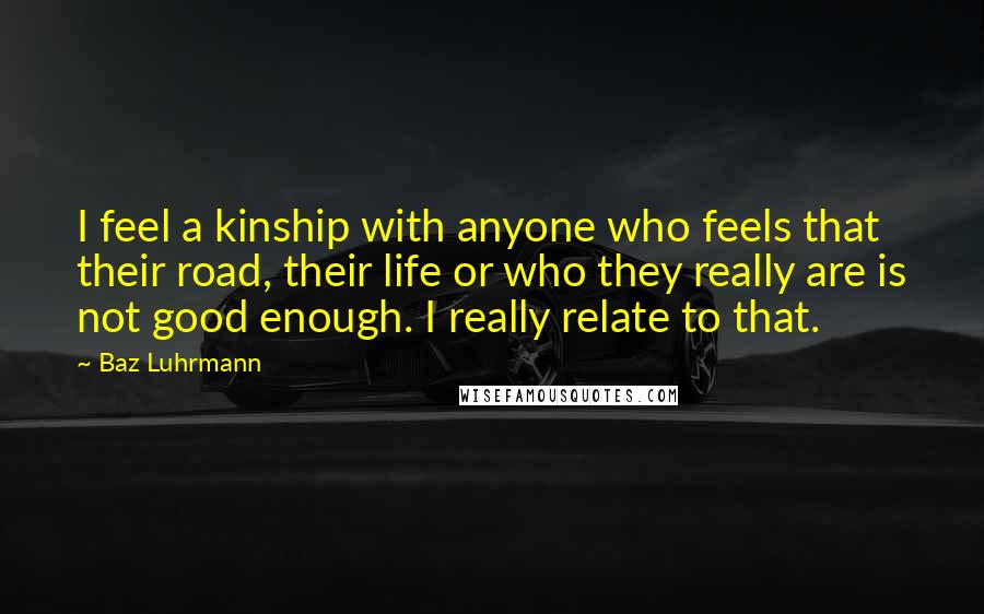 Baz Luhrmann Quotes: I feel a kinship with anyone who feels that their road, their life or who they really are is not good enough. I really relate to that.