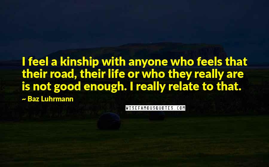 Baz Luhrmann Quotes: I feel a kinship with anyone who feels that their road, their life or who they really are is not good enough. I really relate to that.