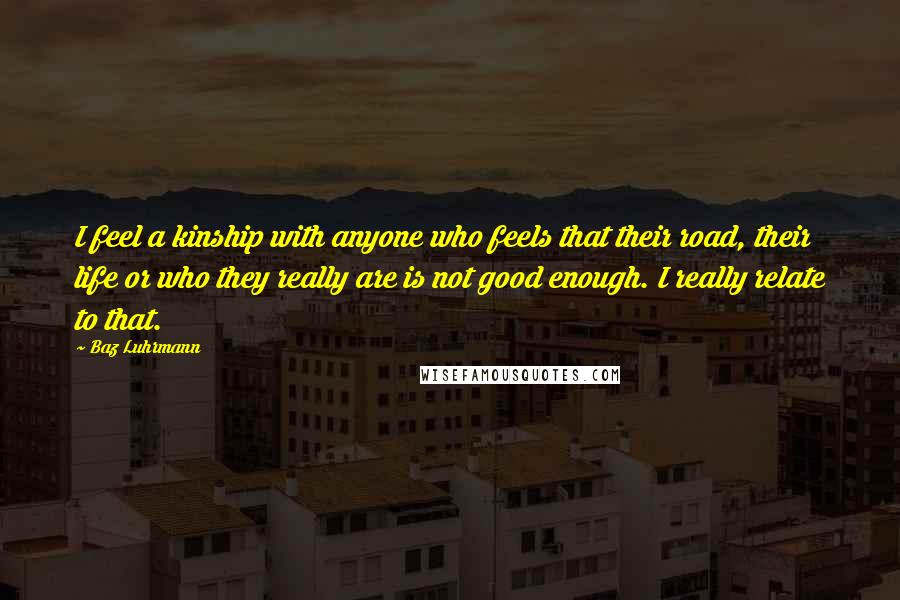 Baz Luhrmann Quotes: I feel a kinship with anyone who feels that their road, their life or who they really are is not good enough. I really relate to that.