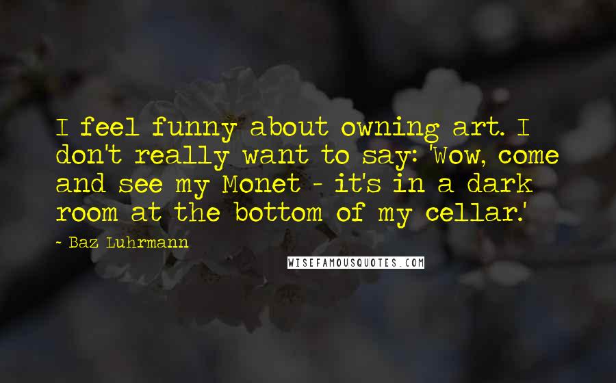 Baz Luhrmann Quotes: I feel funny about owning art. I don't really want to say: 'Wow, come and see my Monet - it's in a dark room at the bottom of my cellar.'