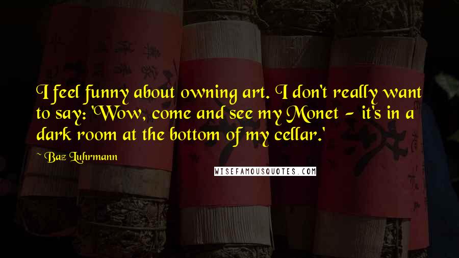 Baz Luhrmann Quotes: I feel funny about owning art. I don't really want to say: 'Wow, come and see my Monet - it's in a dark room at the bottom of my cellar.'