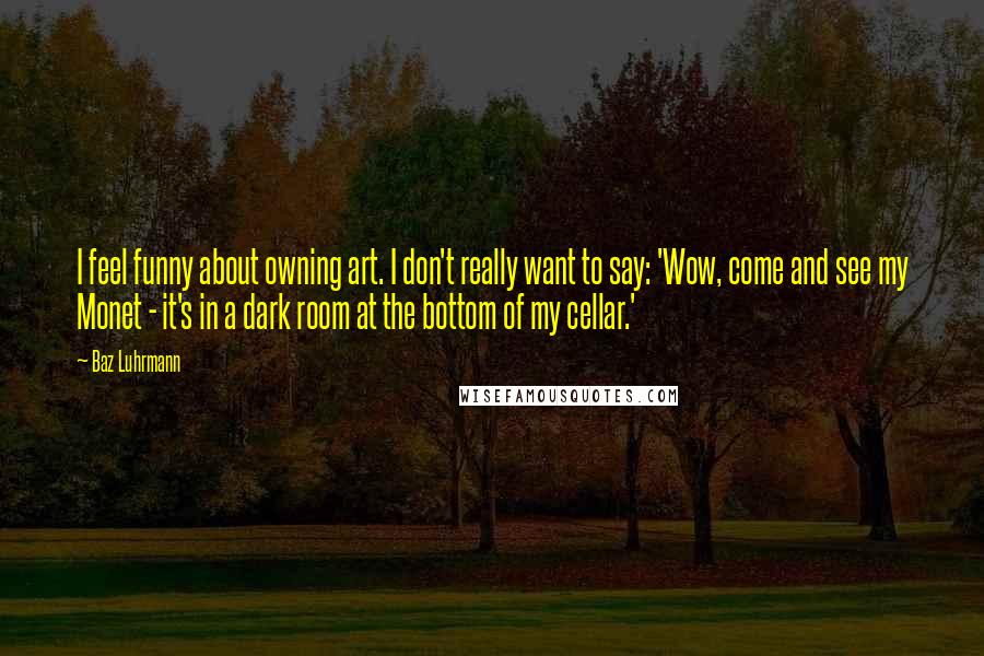 Baz Luhrmann Quotes: I feel funny about owning art. I don't really want to say: 'Wow, come and see my Monet - it's in a dark room at the bottom of my cellar.'