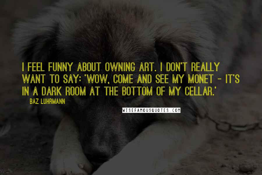 Baz Luhrmann Quotes: I feel funny about owning art. I don't really want to say: 'Wow, come and see my Monet - it's in a dark room at the bottom of my cellar.'