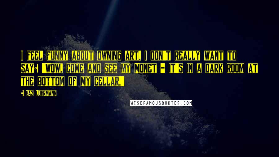 Baz Luhrmann Quotes: I feel funny about owning art. I don't really want to say: 'Wow, come and see my Monet - it's in a dark room at the bottom of my cellar.'